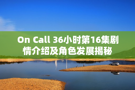 On Call 36小时第16集剧情介绍及角色发展揭秘