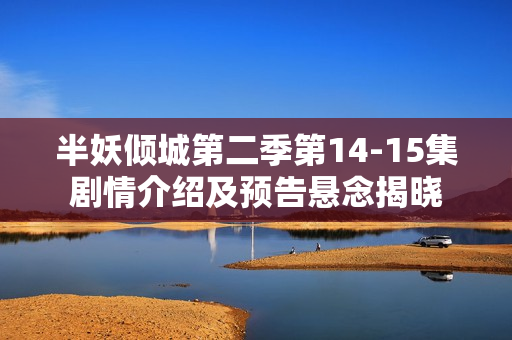 半妖倾城第二季第14-15集剧情介绍及预告悬念揭晓