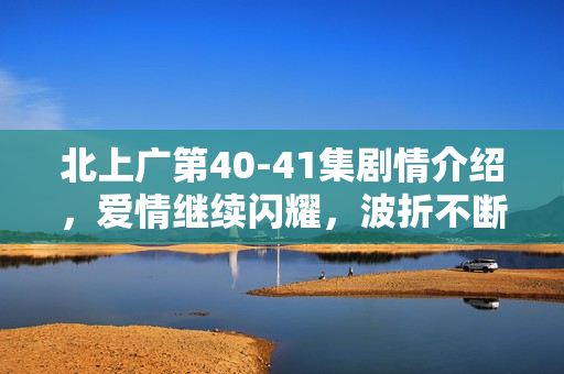 北上广第40-41集剧情介绍，爱情继续闪耀，波折不断