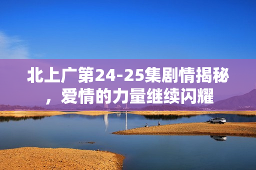 北上广第24-25集剧情揭秘，爱情的力量继续闪耀