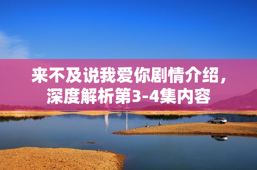 来不及说我爱你剧情介绍，深度解析第3-4集内容