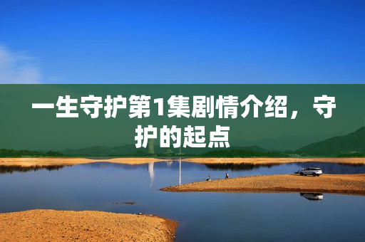 一生守护第1集剧情介绍,守护的起点 一生守护第1集剧情介绍,守护的起点
