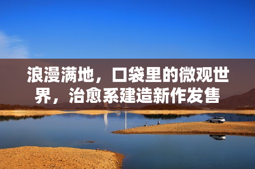 浪漫满地,口袋里的微观世界,治愈系建造新作发售 浪漫满地,口袋里的微观世界,治愈系建造新作发售
