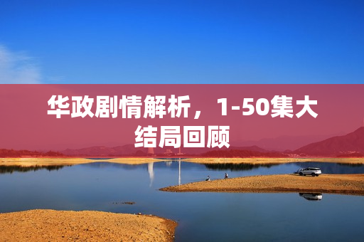 华政剧情解析，1-50集大结局回顾