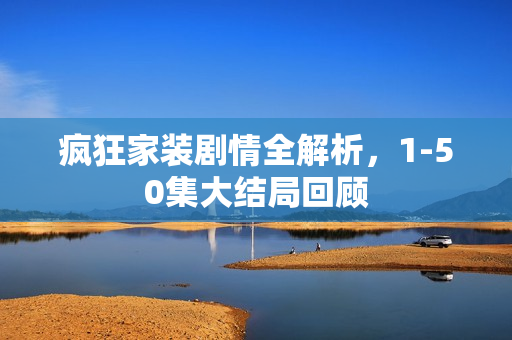 疯狂家装剧情全解析,1-50集大结局回顾 疯狂家装剧情全解析,1-50集大结局回顾
