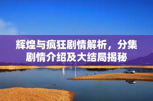 辉煌与疯狂剧情解析，分集剧情介绍及大结局揭秘