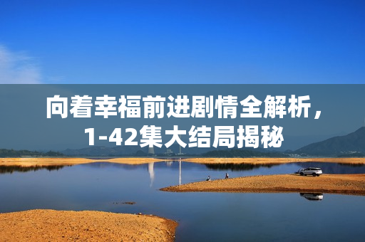 向着幸福前进剧情全解析，1-42集大结局揭秘