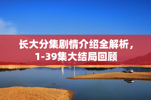 长大分集剧情介绍全解析，1-39集大结局回顾