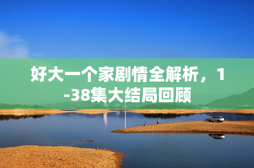 好大一个家剧情全解析，1-38集大结局回顾
