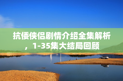 抗倭侠侣剧情介绍全集解析，1-35集大结局回顾