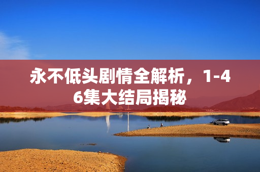 永不低头剧情全解析，1-46集大结局揭秘