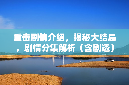 重击剧情介绍，揭秘大结局，剧情分集解析（含剧透）