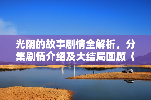 光阴的故事剧情全解析，分集剧情介绍及大结局回顾（1-34集）