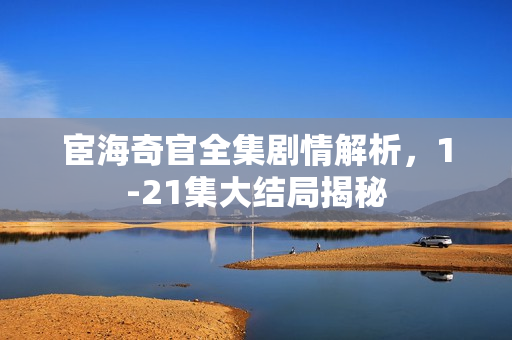 宦海奇官全集剧情解析，1-21集大结局揭秘