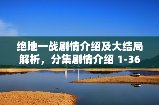 绝地一战剧情介绍及大结局解析，分集剧情介绍 1-36集精彩回顾