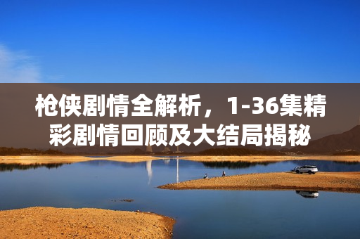 枪侠剧情全解析，1-36集精彩剧情回顾及大结局揭秘