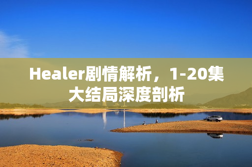 Healer剧情解析，1-20集大结局深度剖析