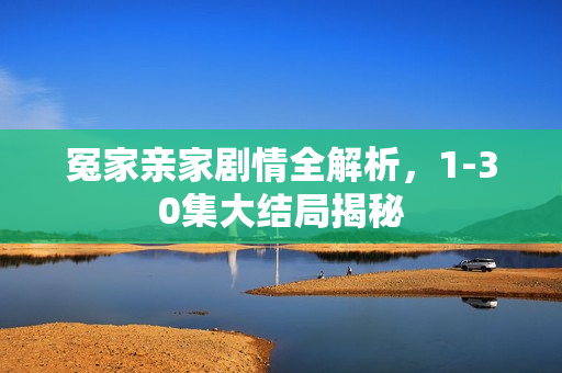 冤家亲家剧情全解析,1-30集大结局揭秘 冤家亲家剧情全解析,1-30集大结局揭秘