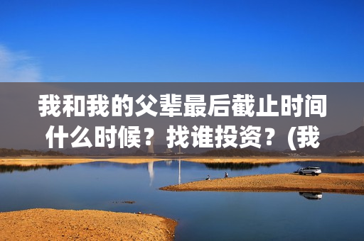 我和我的父辈最后截止时间什么时候？找谁投资？(我和我的父辈最喜欢的故事情节概括)