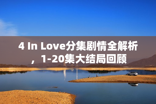 4 In Love分集剧情全解析，1-20集大结局回顾