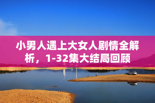 小男人遇上大女人剧情全解析，1-32集大结局回顾