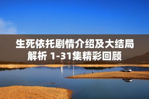 生死依托剧情介绍及大结局解析 1-31集精彩回顾
