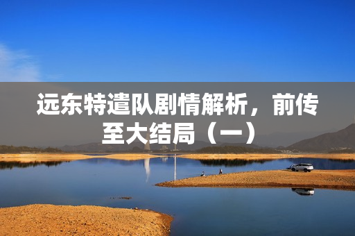 远东特遣队剧情解析，前传至大结局（一）