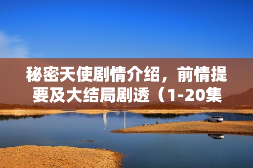 秘密天使剧情介绍，前情提要及大结局剧透（1-20集分集剧情与结局揭秘）