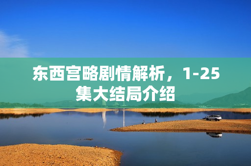 东西宫略剧情解析,1-25集大结局介绍 东西宫略剧情解析,1-25集大结局介绍