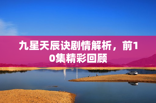 九星天辰诀剧情解析，前10集精彩回顾