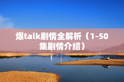 爆talk剧情全解析（1-50集剧情介绍）