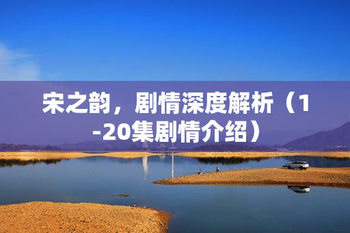 宋之韵，剧情深度解析（1-20集剧情介绍）