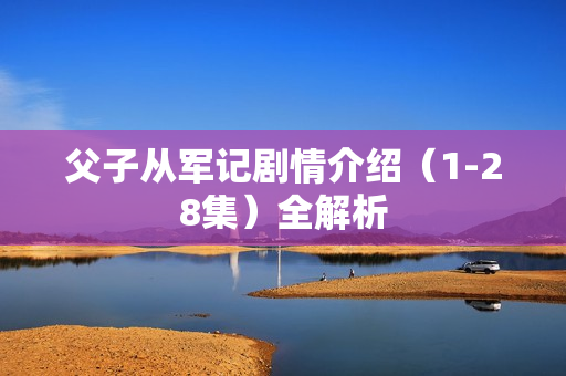 父子从军记剧情介绍(1-28集)全解析 父子从军记剧情介绍(1-28集)全解析