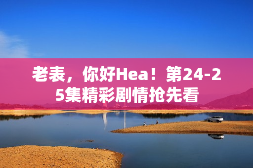 老表，你好Hea！第24-25集精彩剧情抢先看