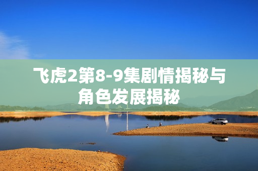飞虎2第8-9集剧情揭秘与角色发展揭秘