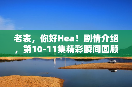老表，你好Hea！剧情介绍，第10-11集精彩瞬间回顾