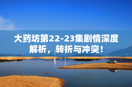 大药坊第22-23集剧情深度解析，转折与冲突！