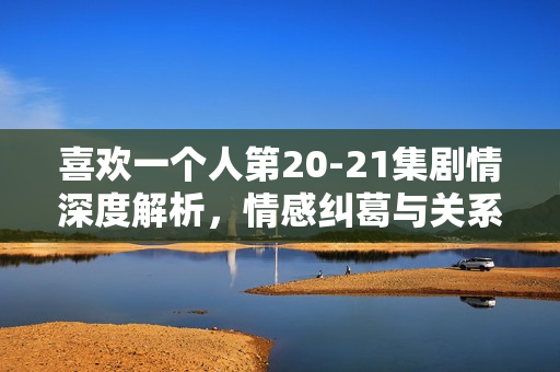 喜欢一个人第20-21集剧情深度解析,情感纠葛与关系进展揭秘 喜欢一个人第20-21集剧情深度解析,情感纠葛与关系进展揭秘