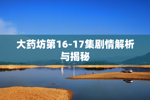 大药坊第16-17集剧情解析与揭秘