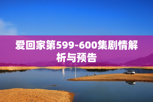 爱回家第599-600集剧情解析与预告
