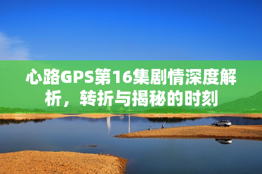 心路GPS第16集剧情深度解析，转折与揭秘的时刻