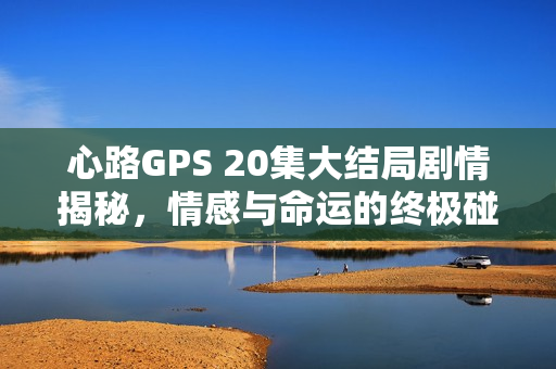 心路GPS 20集大结局剧情揭秘，情感与命运的终极碰撞