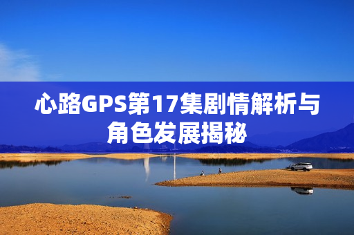 心路GPS第17集剧情解析与角色发展揭秘