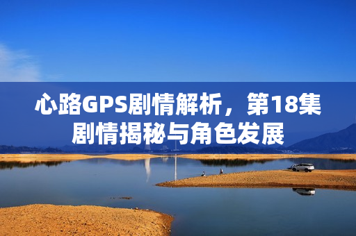 心路GPS剧情解析，第18集剧情揭秘与角色发展