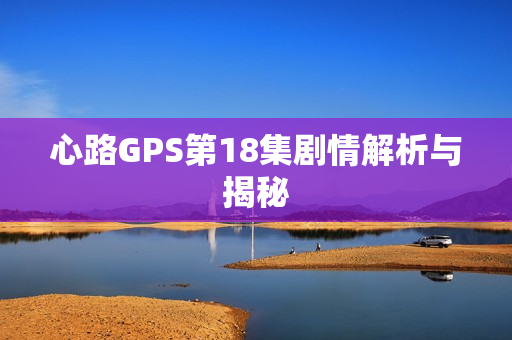 心路GPS第18集剧情解析与揭秘