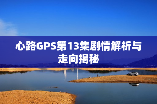 心路GPS第13集剧情解析与走向揭秘 心路GPS第13集剧情解析与走向揭秘