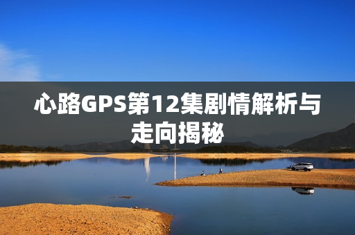 心路GPS第12集剧情解析与走向揭秘