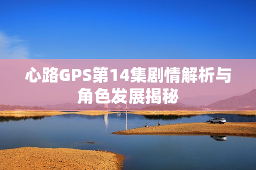 心路GPS第14集剧情解析与角色发展揭秘