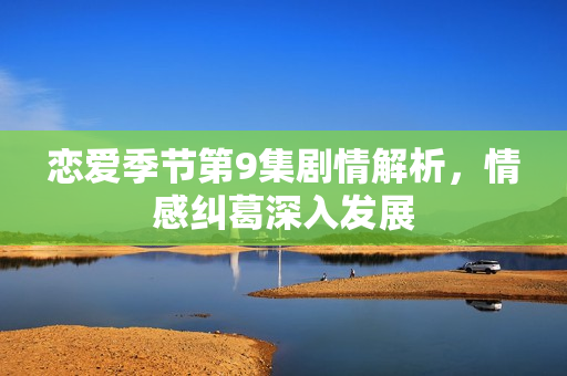 恋爱季节第9集剧情解析，情感纠葛深入发展