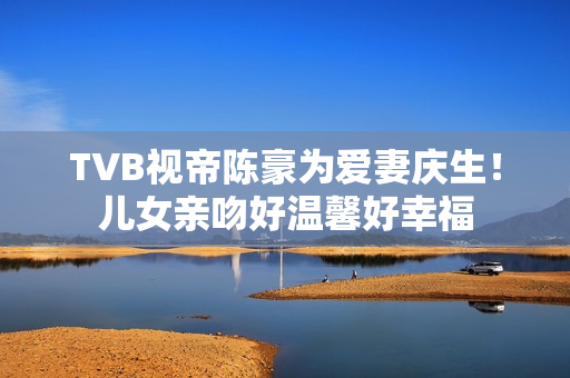 TVB视帝陈豪为爱妻庆生！儿女亲吻好温馨好幸福